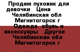 Продам пуховик для девочки › Цена ­ 1 000 - Челябинская обл., Магнитогорск г. Одежда, обувь и аксессуары » Другое   . Челябинская обл.,Магнитогорск г.